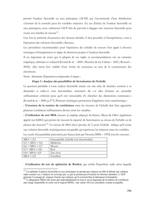 296
priorité l’analyse factorielle en axes principaux (AFAP) qui s’accommode d’une distribution
s’écartant de la normale pour les variables analysées. En cas d’échec de l’analyse factorielle en
axes principaux, nous utiliserons l’ACP afin de parvenir à dégager une structure factorielle pour
toutes nos échelles de mesure141
.
Une fois la méthode d’extraction des facteurs décidée, il faut procéder à l’interprétation, voire à
l’épuration des solutions factorielles obtenues.
Les procédures recommandées pour l’épuration des échelles de mesure font appel à diverses
techniques d’interprétation et règles de décisions propres à l’analyse factorielle.
Il est important de noter que la plupart de ces règles et recommandations ont un caractère
empirique, arbitraire et subjectif [Evrard & al. – 2000 ; Preacher & mc Callum – 2003 ; Roussel –
2005] : elles tirent leur validité d’une forme de consensus au sein de la communauté des
chercheurs.
Notre démarche d’épuration comprendra 4 étapes :
Etape 1 : Analyse des possibilités de factorisation de l’échelle.
La question préalable à toute analyse factorielle menée sur une série de données consiste à se
demander si celles-ci sont factorisables, autrement dit « si elles forment un ensemble
suffisamment cohérent pour qu’il soit raisonnable d’y chercher des dimensions communes »
[Evrard & al. – 2000, p.377]. Plusieurs techniques permettent d’apprécier cette caractéristique :
- L’examen de la matrice de corrélations entre les énoncés de l’échelle doit faire apparaître
plusieurs corrélation suffisamment élevées entre les variables.
- L’utilisation du test MSA (measure of sampling adequacy) de Kaiser, Meyer & Olkin (également
appelé test KMO) qui permet de mesurer la capacité de factorisation au niveau de l’échelle ou de
chacun des énoncés142
. Un niveau de MSA élevé (proche de 1) pour l’échelle indique qu'il existe
une solution factorielle statistiquement acceptable qui représente les relations entre les variables.
Les seuils d’acceptabilité préconisés par Kaiser [cité par Norusis/SPSS – 1993] sont les suivants :
MSA < 0,5 Inacceptable (échelle non factorisable)
0,5 < MSA < 0,6 Médiocre
0,6 < MSA < 0,7 Moyen
0,7< MSA < 0,8 Bon
0,8< MSA< 0,9 Très bon
MSA > 0,9 Excellent
- L’utilisation du test de sphéricité de Bartlett, qui vérifie l'hypothèse nulle selon laquelle
141
La méthode d’analyse factorielle en axes principaux ne permet pas toujours en effet d’obtenir une solution
(dans certains cas, l’analyse ne converge pas, ce qui ne permet pas d’extraire les facteurs attendus). L’ACP
présente l’avantage de toujours fournir une solution, qu’il convient bien évidemment d’interpréter.
142
L’adéquation (MSA) des items pris individuellement se trouve sur la diagonale de la matrice de corrélation
anti-image (disponible en sortie sur le logiciel SPSS) : une valeur >0,5 est considérée comme acceptable.
 