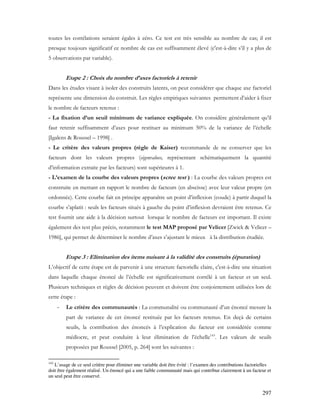 297
toutes les corrélations seraient égales à zéro. Ce test est très sensible au nombre de cas; il est
presque toujours significatif ce nombre de cas est suffisamment élevé (c'est-à-dire s’il y a plus de
5 observations par variable).
Etape 2 : Choix du nombre d’axes factoriels à retenir
Dans les études visant à isoler des construits latents, on peut considérer que chaque axe factoriel
représente une dimension du construit. Les règles empiriques suivantes permettent d’aider à fixer
le nombre de facteurs retenus :
- La fixation d’un seuil minimum de variance expliquée. On considère généralement qu’il
faut retenir suffisamment d’axes pour restituer au minimum 50% de la variance de l’échelle
[Igalens & Roussel – 1998] .
- Le critère des valeurs propres (règle de Kaiser) recommande de ne conserver que les
facteurs dont les valeurs propres (eigenvalues, représentant schématiquement la quantité
d’information extraite par les facteurs) sont supérieures à 1.
- L’examen de la courbe des valeurs propres (scree test ) : La courbe des valeurs propres est
construite en mettant en rapport le nombre de facteurs (en abscisse) avec leur valeur propre (en
ordonnée). Cette courbe fait en principe apparaître un point d’inflexion (coude) à partir duquel la
courbe s’aplatit : seuls les facteurs situés à gauche du point d’inflexion devraient être retenus. Ce
test fournit une aide à la décision surtout lorsque le nombre de facteurs est important. Il existe
également des test plus précis, notamment le test MAP proposé par Velicer [Zwick & Velicer –
1986], qui permet de déterminer le nombre d’axes s’ajustant le mieux à la distribution étudiée.
Etape 3 : Elimination des items nuisant à la validité des construits (épuration)
L’objectif de cette étape est de parvenir à une structure factorielle claire, c'est-à-dire une situation
dans laquelle chaque énoncé de l’échelle est significativement corrélé à un facteur et un seul.
Plusieurs techniques et règles de décision peuvent et doivent être conjointement utilisées lors de
cette étape :
- Le critère des communautés : La communalité ou communauté d’un énoncé mesure la
part de variance de cet énoncé restituée par les facteurs retenus. En deçà de certains
seuils, la contribution des énoncés à l’explication du facteur est considérée comme
médiocre, et peut conduire à leur élimination de l’échelle143
. Les valeurs de seuils
proposées par Roussel [2005, p. 264] sont les suivantes :
143
L’usage de ce seul critère pour éliminer une variable doit être évité : l’examen des contributions factorielles
doit être également réalisé. Un énoncé qui a une faible communauté mais qui contribue clairement à un facteur et
un seul peut être conservé.
 