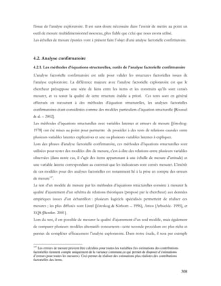 308
l’issue de l’analyse exploratoire. Il est sans doute nécessaire dans l’avenir de mettre au point un
outil de mesure multidimensionnel nouveau, plus fiable que celui que nous avons utilisé.
Les échelles de mesure épurées vont à présent faire l’objet d’une analyse factorielle confirmatoire.
4.2. Analyse confirmatoire
4.2.1. Les méthodes d’équations structurelles, outils de l’analyse factorielle confirmatoire
L’analyse factorielle confirmatoire est utile pour valider les structures factorielles issues de
l’analyse exploratoire. La différence majeure avec l’analyse factorielle exploratoire est que le
chercheur présuppose une série de liens entre les items et les construits qu’ils sont censés
mesurer, et va tester la qualité de cette structure établie a priori. Ces tests sont en général
effectués en recourant à des méthodes d’équation structurelles, les analyses factorielles
confirmatoires étant considérées comme des modèles particuliers d’équation structurelle [Roussel
& al. – 2002].
Les méthodes d’équations structurelles avec variables latentes et erreurs de mesure [Jöreskog-
1978] ont été mises au point pour permettre de procéder à des tests de relations causales entre
plusieurs variables latentes explicatives et une ou plusieurs variables latentes à expliquer.
Lors des phases d’analyse factorielle confirmatoire, ces méthodes d’équations structurelles sont
utilisées pour tester des modèles dits de mesure, c'est-à-dire des relations entre plusieurs variables
observées (dans notre cas, il s’agit des items appartenant à une échelle de mesure d’attitude) et
une variable latente correspondant au construit que les indicateurs sont censés mesurer. L’intérêt
de ces modèles pour des analyses factorielles est notamment lié à la prise en compte des erreurs
de mesure147
.
Le test d’un modèle de mesure par les méthodes d’équations structurelles consiste à mesurer la
qualité d’ajustement d’un schéma de relations théoriques (proposé par le chercheur) aux données
empiriques issues d’un échantillon : plusieurs logiciels spécialisés permettent de réaliser ces
mesures ; les plus diffusés sont Lisrel [Jöreskog & Sörbom – 1996], Amos [Arbuckle- 1995], et
EQS [Bentler- 2001].
Lors du test, il est possible de mesurer la qualité d’ajustement d’un seul modèle, mais également
de comparer plusieurs modèles alternatifs concurrents : cette seconde procédure est plus riche et
permet de compléter efficacement l’analyse exploratoire. Dans notre étude, il sera par exemple
147
Les erreurs de mesure peuvent être calculées pour toutes les variables (les estimations des contributions
factorielles tiennent compte uniquement de la variance commune,ce qui permet de disposer d’estimations
d’erreurs pour toutes les mesures). Ceci permet de réaliser des estimations plus réalistes des contributions
factorielles des items.
 