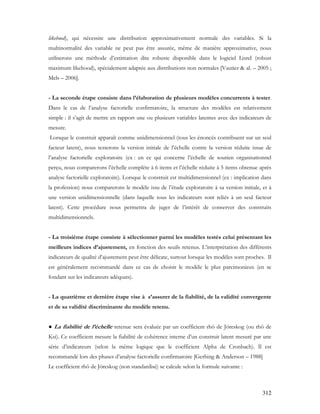 312
likehood), qui nécessite une distribution approximativement normale des variables. Si la
multinormalité des variable ne peut pas être assurée, même de manière approximative, nous
utiliserons une méthode d’estimation dite robuste disponible dans le logiciel Lisrel (robust
maximum likehood), spécialement adaptée aux distributions non normales [Vautier & al. – 2005 ;
Mels – 2006].
- La seconde étape consiste dans l’élaboration de plusieurs modèles concurrents à tester.
Dans le cas de l’analyse factorielle confirmatoire, la structure des modèles est relativement
simple : il s’agit de mettre en rapport une ou plusieurs variables latentes avec des indicateurs de
mesure.
Lorsque le construit apparaît comme unidimensionnel (tous les énoncés contribuent sur un seul
facteur latent), nous testerons la version initiale de l’échelle contre la version réduite issue de
l’analyse factorielle exploratoire (ex : en ce qui concerne l’échelle de soutien organisationnel
perçu, nous comparerons l’échelle complète à 6 items et l’échelle réduite à 5 items obtenue après
analyse factorielle exploratoire). Lorsque le construit est multidimensionnel (ex : implication dans
la profession) nous comparerons le modèle issu de l’étude exploratoire à sa version initiale, et à
une version unidimensionnelle (dans laquelle tous les indicateurs sont reliés à un seul facteur
latent). Cette procédure nous permettra de juger de l’intérêt de conserver des construits
multidimensionnels.
- La troisième étape consiste à sélectionner parmi les modèles testés celui présentant les
meilleurs indices d’ajustement, en fonction des seuils retenus. L’interprétation des différents
indicateurs de qualité d’ajustement peut être délicate, surtout lorsque les modèles sont proches. Il
est généralement recommandé dans ce cas de choisir le modèle le plus parcimonieux (en se
fondant sur les indicateurs adéquats).
- La quatrième et dernière étape vise à s’assurer de la fiabilité, de la validité convergente
et de sa validité discriminante du modèle retenu.
● La fiabilité de l’échelle retenue sera évaluée par un coefficient rhô de Jöreskog (ou rhô de
Ksi). Ce coefficient mesure la fiabilité de cohérence interne d’un construit latent mesuré par une
série d’indicateurs (selon la même logique que le coefficient Alpha de Cronbach). Il est
recommandé lors des phases d’analyse factorielle confirmatoire [Gerbing & Anderson – 1988]
Le coefficient rhô de Jöreskog (non standardisé) se calcule selon la formule suivante :
 