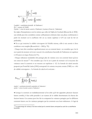 313
Lambda = contribution factorielle de l’indicateur i
Ksi = variance de l’échelle
Epsilon = erreur de mesure associée à l’indicateur i (variance d’erreur de l’indicateur)
Ses règles d’interprétation sont les mêmes que celles de l’alpha de Cronbach [Roussel & al. 2002] :
une échelle peut être considérée comme suffisamment cohérente dans une phase confirmatoire à
partir du moment où le coefficient rhô est au moins supérieur à 0,70 (un seuil de 0,8 est
préférable).
● En ce qui concerne la validité convergente de l’échelle retenue, celle-ci sera assurée si deux
conditions sont remplies [Roussel & al. – 2002 p. 79] :
- Chaque item doit contribuer significativement sur un construit latent : on considère que c’est le
cas à partir du moment où le test t associé à la contribution factorielle de l’indicateur est supérieur
à 1,96 (pour un risque d’erreur de 5%).
- Chaque indicateur standardisé doit partager plus de variance avec son construit latent qu’avec
son erreur de mesure149
. On considère que c’est le cas à partir du moment où la moyenne des
variances entre le construit et ses mesures est supérieure à 0,5. La formule de calcul associée
proposée par Fornell & Larker [1981] correspond à la variance moyenne extraite (VME) ou « rhô
de validité convergente ». La formule de calcul est la suivante :
lambda = contribution factorielle standardisée de l’indicateur i
epsilon = erreur de mesure associée à l’indicateur i
● Lorsque le construit est multidimensionnel (c'est-à-dire qu’il fait apparaître plusieurs facteurs
latents corrélés), il faut enfin procéder à un examen de la validité discriminante de chacun des
facteurs latents. Cet examen peut être fait en comparant les variances partagées par les différents
construits latents avec les variances partagées par les construits avec leurs indicateurs : il s’agit de
149
Le pourcentage de variance d’un item restitué par le construit latent correspond au carré de sa contribution
factorielle
 