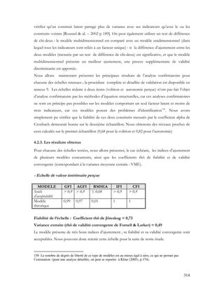 314
vérifier qu’un construit latent partage plus de variance avec ses indicateurs qu’avec le ou les
construits voisins [Roussel & al. – 2002 p 189]. On peut également utiliser un test de différence
de chi-deux : le modèle multidimensionnel est comparé avec un modèle unidimensionnel (dans
lequel tous les indicateurs sont reliés à un facteur unique) : si la différence d’ajustement entre les
deux modèles (mesurée par un test de différence de chi-deux) est significative, et que le modèle
multidimensionnel présente un meilleur ajustement, une preuve supplémentaire de validité
discriminante est apportée.
Nous allons maintenant présenter les principaux résultats de l’analyse confirmatoire pour
chacune des échelles retenues ; la procédure complète et détaillée de validation est disponible en
annexe 9. Les échelles réduite à deux items (volition et autonomie perçue) n’ont pas fait l’objet
d’analyse confirmatoire par les méthodes d’équation structurelles, car ces analyses confirmatoires
ne sont en principe pas possibles sur les modèles comportant un seul facteur latent et moins de
trois indicateurs, car ces modèles posent des problèmes d’identification150
. Nous avons
simplement pu vérifier que la fiabilité de ces deux construits mesurés par le coefficient alpha de
Cronbach demeurait bonne sur le deuxième échantillon. Nous obtenons des niveaux proches de
ceux calculés sur le premier échantillon (0,68 pour la volition et 0,82 pour l’autonomie)
4.2.3. Les résultats obtenus
Pour chacune des échelles testées, nous allons présenter, le cas échéant, les indices d’ajustement
de plusieurs modèles concurrents, ainsi que les coefficients rhô de fiabilité et de validité
convergente (correspondant à la variance moyenne extraite : VME).
- Echelle de valeur intérimaire perçue
MODELE GFI AGFI RMSEA IFI CFI
Seuils
d’acceptabilité
> 0,9 > 0,9 ≤ 0,08 > 0,9 > 0,9
Modèle
théorique
0,99 0,97 0,01 1 1
Fiabilité de l’échelle : Coefficient rhô de Jöreskog = 0,73
Variance extraite (rhô de validité convergente de Fornell & Larker) = 0,49
Le modèle présente de très bons indices d’ajustement ; sa fiabilité et sa validité convergente sont
acceptables. Nous pouvons donc retenir cette échelle pour la suite de notre étude.
150 Le nombre de degrés de liberté de ce type de modèles est au mieux égal à zéro, ce qui ne permet pas
l’estimation (pour une analyse détaillée, on peut se reporter à Kline (2005), p.174).
 