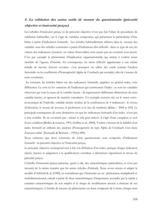 319
5. La validation des autres outils de mesure du questionnaire (précarité
objective et insécurité perçue)
Les échelles d’insécurité perçue et de précarité objective n’ont pas fait l’objet de procédures de
validation habituelles, car il s’agit de variables composites, qui présentent la particularité d’être
bâties à partir d’indicateurs formatifs. Les échelles habituellement utilisées dans la mesure des
variables sont des échelles construites à partir d’indicateurs dits réflexifs : dans ce type de cas, les
valeurs des indicateurs (énoncés, ou valeur observables) sont causés par un construit sous-jacent.
C’est par exemple le phénomène d’implication organisationnelle qui amène à vouloir rester
membre de l’agence d’intérim. En conséquence, les items réflexifs appartenant à une même
échelle de mesure doivent covarier : c’est pourquoi on utilise des outils comme l’analyse
factorielle ou les coefficients d’homogénéité (alpha de Cronbach par exemple) afin de s’assurer de
cette covariance.
Au contraire, les échelles bâties sur des indicateurs formatifs, appelées en général index, sont
différentes. Ce sont ici les variations de l’indicateur qui construisent l’index : ce sont les variables
observées qui sont la cause de la variable latente : ils représentent différentes dimensions de cette
variable latente, et agissent de manière cumulative. Un exemple souvent cité est le statut socio-
économique de l’individu, variable latente résultat de la combinaison de 4 indicateurs : le niveau
d’éducation, le niveau de revenus, la profession et le lieu de résidence [Kline – 2004 p 169]. La
principale conséquence de cette distinction est que les indicateurs formatifs d’un index n’ont pas
à être corrélés. Ils ne covarient pas : même si cela peut arriver, il s’agit d’une exception et non
d’une condition [Bollen & Lennox, 1991; Geffen et al., 2000]. Vouloir s’assurer de la fiabilité d’un
index formatif en utilisant des analyses d’homogénéité de type Alpha de Cronbach n’est donc
d’aucune utilité [Nunnally & Berstein – 1994 p.489].
Nous estimons que deux construits de notre questionnaire sont composés d’indicateurs
formatifs : la précarité objective et l’insécurité perçue.
La précarité objective correspond tout à fait à la définition d’un index, puisque chaque indicateur
(durée, latence et adaptation à la qualification) contribue à déterminer séparément le niveau de
précarité perçue.
L’échelle d’insécurité perçue présente, quant à elle, des caractéristiques particulières, et n’est pas
mesurée de la même manière que les autres échelles d’attitude. Nous avons retenu et adapté le
modèle d’Ashford & al. [1989], en considérant que l’insécurité est un phénomène multiplicatif et
multidimensionnel, calculé à partir de deux caractéristiques (l’importance accordée par le salarié à
certaines caractéristiques de son emploi et le risque de modification associé à chacune de ces
caractéristiques). L’échelle de mesure du phénomène est donc composée de 6 items, chaque item
 