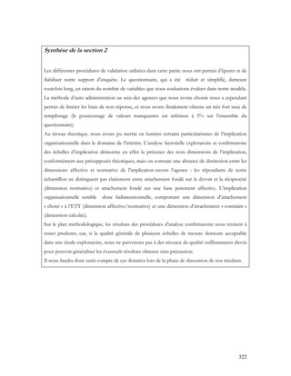 322
Synthèse de la section 2
Les différentes procédures de validation utilisées dans cette partie nous ont permis d’épurer et de
fiabiliser notre support d’enquête. Le questionnaire, qui a été réduit et simplifié, demeure
toutefois long, en raison du nombre de variables que nous souhaitons évaluer dans notre modèle.
La méthode d’auto administration au sein des agences que nous avons choisie nous a cependant
permis de limiter les biais de non réponse, et nous avons finalement obtenu un très fort taux de
remplissage (le pourcentage de valeurs manquantes est inférieur à 5% sur l’ensemble du
questionnaire).
Au niveau théorique, nous avons pu mettre en lumière certains particularismes de l’implication
organisationnelle dans le domaine de l’intérim. L’analyse factorielle exploratoire et confirmatoire
des échelles d’implication démontre en effet la présence des trois dimensions de l’implication,
conformément aux présupposés théoriques, mais on constate une absence de distinction entre les
dimensions affective et normative de l’implication envers l’agence : les répondants de notre
échantillon ne distinguent pas clairement entre attachement fondé sur le devoir et la réciprocité
(dimension normative) et attachement fondé sur une base purement affective. L’implication
organisationnelle semble donc bidimensionnelle, comportant une dimension d’attachement
« choisi » à l’ETT (dimension affective/normative) et une dimension d’attachement « contraint »
(dimension calculée).
Sur le plan méthodologique, les résultats des procédures d’analyse confirmatoire nous invitent à
rester prudents, car, si la qualité générale de plusieurs échelles de mesure demeure acceptable
dans une étude exploratoire, nous ne parvenons pas à des niveaux de qualité suffisamment élevés
pour pouvoir généraliser les éventuels résultats obtenus sans précaution.
Il nous faudra donc tenir compte de ces données lors de la phase de discussion de nos résultats.
 