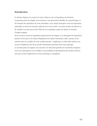 325
Introduction
Ce dernier chapitre est consacré à la mise à l’épreuve de nos hypothèses de recherche.
La première partie du chapitre sera consacrée à une présentation détaillée des caractéristiques et
des attitudes des répondants de notre échantillon : cette analyse descriptive revêt une importance
particulière en raison du caractère exploratoire de notre étude : un certain nombre de relations et
de variables n’ont pas encore fait l’objet de tests empiriques auprès de salariés en situation
d’emploi atypique.
Nous testerons ensuite les hypothèses proposées lors du chapitre 3, en distinguant les hypothèses
portant sur la nature et les objets d’implication des salariés intérimaires, celles portant sur les
relations entre les variables de notre modèle précarité / implication, et enfin celles relatives aux
niveaux d’implication des divers profils d’intérimaires présentés dans notre typologie.
La seconde partie du chapitre sera consacrée à la discussion générale de la recherche entreprise :
nous nous interrogerons sur la validité et les possibilités de généralisation des résultats obtenus,
ainsi que sur leurs implications au niveau théorique et managérial.
 