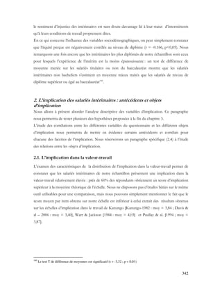 342
le sentiment d’injustice des intérimaires est sans doute davantage lié à leur statut d’intermittents
qu’à leurs conditions de travail proprement dites.
En ce qui concerne l’influence des variables sociodémographiques, on peut simplement constater
que l’équité perçue est négativement corrélée au niveau de diplôme (r = -0.166, p<0,05). Nous
remarquons une fois encore que les intérimaires les plus diplômés de notre échantillon sont ceux
pour lesquels l’expérience de l’intérim est la moins épanouissante : un test de différence de
moyenne menée sur les salariés titulaires ou non du baccalauréat montre que les salariés
intérimaires non bacheliers s’estiment en moyenne mieux traités que les salariés de niveau de
diplôme supérieur ou égal au baccalauréat160
.
2. L’implication des salariés intérimaires : antécédents et objets
d’implication
Nous allons à présent aborder l’analyse descriptive des variables d’implication. Ce paragraphe
nous permettra de tester plusieurs des hypothèses proposées à la fin du chapitre 3.
L’étude des corrélations entre les différentes variables du questionnaire et les différents objets
d’implication nous permettra de mettre en évidence certains antécédents et corrélats pour
chacune des facettes de l’implication. Nous réserverons un paragraphe spécifique (2.4) à l’étude
des relations entre les objets d’implication.
2.1. L’implication dans la valeur-travail
L’examen des caractéristiques de la distribution de l’implication dans la valeur-travail permet de
constater que les salariés intérimaires de notre échantillon présentent une implication dans la
valeur-travail relativement élevée : près de 60% des répondants obtiennent un score d’implication
supérieur à la moyenne théorique de l’échelle. Nous ne disposons pas d’études bâties sur le même
outil utilisables pour une comparaison, mais nous pouvons simplement mentionner le fait que le
score moyen par item obtenu sur notre échelle est inférieur à celui extrait des résultats obtenus
sur les échelles d’implication dans le travail de Kanungo [Kanungo-1982 : moy = 3,84 ; Davis &
al – 2006 : moy = 3,40], Warr & Jackson [1984 : moy = 4,03] et Paullay & al. [1994 ; moy =
3,87].
160
Le test T de différence de moyennes est significatif (t = -3,32 ; p = 0,01)
 