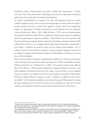 36
d’expérience sociale et d’investissement concurrents (famille, amis, communauté…). Certains
auteurs [ex : Warr 1982 ; Jackson & al- 1984] adoptent un point de vue plus précis en limitant la
sphère du travail au travail salarié (commitment to paid employment).
La seconde conceptualisation est cognitive : elle relève d’un jugement porté sur le travail.
L’individu impliqué dans les valeurs du travail reconnaît partager un certain nombre de valeurs et
croyances positives associées au travail. Cette approche a le plus souvent été conceptualisée
comme une approbation de l’éthique protestante du travail (protestant work ethic endorsement).
Certains chercheurs [ex : Blood – 1969 ; Mirels & Garrett – 1971] ont tenté d’opérationnaliser
les hypothèses fondatrices de Max Weber sur l’éthique protestante comme moteur du capitalisme
dans les pays germaniques et anglo-saxons [Weber – 1904 /2003] : ils ont mis au point des outils
de mesure permettant de capturer plusieurs dimensions de l’éthique protestante. Furnham [1990]
et Blau & Ryan [1997] ont par exemple identifié quatre facettes importantes correspondant à
cette éthique : la difficulté du travail (le succès ne peut s’obtenir qu’en travaillant dur) ; la
méfiance envers les loisirs (les loisirs constituent une perte de temps et d’argent) ; l’ascétisme (il
est dangereux de gagner trop facilement de l’argent) et l’individualisme (le succès est avant tout
dû aux efforts individuels).
Il faut noter que l’adjectif « protestant » semble limiter la validité de ces travaux aux seuls pays de
culture protestante, bien que plusieurs études aient démontré la validité interculturelle du concept
d’éthique protestante16
[ex : Ghorpade & al – 2006]. C’est pourquoi certains auteurs [Blau &
Ryan– 1997 ; Morrow – 1993] proposent simplement de supprimer l’adjectif « protestant » et de
parler simplement d’éthique du travail (work ethic). Dans le cas de la France, on doit cependant
noter que la tentative de validation de l’outil de mesure d’éthique protestante de Blau & Ryan
[1997] par G. Bijeire [1996] s’est soldée par un échec : la fiabilité et la validité de l’outil n’ont pu
être établies17
. Afin de réduire les problèmes interculturels, Kanungo [1982] a proposé le concept
plus large d’implication dans le travail en tant que tel (work involvement) ; il s’agit de la croyance
normative selon laquelle le travail doit occuper une place importante dans la vie de chacun.
16
Il arrive dans certaines études que les sujets non-protestants présentent un score d’éthique protestante plus
élevé que les portestants (ex : une étude menée par M. Arslan auprès de managers turcs et anglais fait apparaître
des scores plus élevés pour les premiers)
17
Les répondants invités par G. Bijeire à se prononcer sur l’outil de mesure de l’éthique du travail élaboré par G.
Blau ont sévèrement critiqué celui-ci, certains le comparant à un « devoir de philosophie » [Bijeire – 1996, p
370]. L’auteur propose donc de modifier l’outil « afin de le rendre compatible avec la culture française ».
 