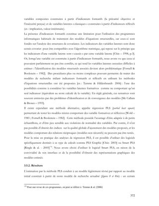 372
variables composites construites à partir d’indicateurs formatifs (la précarité objective et
l’insécurité perçue) et de variables latentes « classiques » construites à partir d’indicateurs réflexifs
(ex : implication, valeur intérimaire).
La présence d’indicateurs formatifs constitue une limitation pour l’utilisation des programmes
informatiques habituels de traitement des modèles d’équations structurelles, car ceux-ci sont
fondés sur l’analyse des structures de covariance. Les indicateurs des variables latentes sont donc
censés covarier pour être compatibles avec l’algorithme statistique, qui repose sur le principe que
les indicateurs d’une variable latente sont « causés » par cette variable latente [Chin – 1998, p.3].
Or, lorsqu’une variable est construite à partir d’indicateurs formatifs, nous avons vu que ceux-ci
pouvaient parfaitement ne pas être corrélés, ce qui rend les variables latentes associées difficiles à
estimer : l’identification des modèles structurels associés devient alors problématique [Fornell &
Bookstein – 1982]. Des procédures plus ou moins complexes pouvant permettre de traiter des
modèles de recherche mêlant indicateurs formatifs et réflexifs en utilisant les méthodes
d’équations structurelles ont été proposées [ex : Temme & Hildenbrandt- 2006] : l’une des
possibilités consiste à considérer les variables latentes formatives comme ne comportant qu’un
seul indicateur (équivalent au score calculé de la variable). En règle générale, ces tentatives sont
souvent entravées par des problèmes d’identification et de convergence des modèles [Mc Callum
& Brown – 1993].
Il existe cependant une méthode alternative, appelée régression PLS (partial least square)
permettant de tester les modèles mixtes comportant des variable formatives et réflexives [Wold –
1985 ; Fornell & Bookstein – 1982]. Cette méthode possède l’avantage d’être adaptée à de petits
échantillons, et d’être peu sensible aux violations de normalité des variables. Par contre, il n’est
pas possible d’obtenir des indices sur la qualité globale d’ajustement des modèles proposés, et les
modèles comportant des relations réciproques (modèles non récursifs) ne peuvent pas être testés.
Pour la mise en pratique des analyses de régression PLS, il est possible d’utiliser des logiciels
spécifiquement destinés à ce type de calculs comme PLS Graphic [Chin- 2003] ou Smart PLS
[Ringle & al. - 2005]178
. Nous avons choisi d’utiliser le logiciel Smart PLS, en raison de la
convivialité de son interface et de la possibilité d’obtenir des représentations graphiques des
modèles estimés.
3.5.2. Résultats
L’estimation par la méthode PLS conduit à un modèle légèrement révisé par rapport au modèle
initial construit à partir de notre modèle de recherche actualisé (figures 8 et 8bis) : un certain
178
Pour une revue de ces programmes, on peut se référer à Temme & al. [2006]
 
