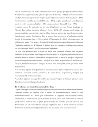42
servi de base théorique aux études sur l’implication dans le groupe, qui apparaît comme distincte
de l’implication organisationnelle « globale » [Zaccaro & Dobbins – 1989]. Les études concernant
cet objet d’implication portent sur l’équipe de travail (team commitment ; Bishop & Scott - 2000),
l’environnement immédiat de travail [Thévenet – 2004], ou plus généralement les collègues de
travail (co-workers commitment ; Reichers – 1985 ; group commitment – Randall & Cote - 1991).
Le développement des recherches sur cet objet d’implication est pour l’instant handicapé par
l’absence d’un outil de mesure de référence : Cohen [2003, p.39] remarque que la plupart des
mesures employées sont simplistes (parfois réduite à un seul item), et que les seuls questionnaires
élaborés pour mesurer l’implication dans le groupe dans un contexte d’implication multiple
(échelle de Randall & Cote – 1991 et échelle d’Ellemers & al – 1998) n’ont pas encore été
suffisamment testés. Cette absence de maturité dans la recherche amène plusieurs spécialistes de
l’implication multiple (ex : P. Morrow, A. Cohen) à ne pas considérer cet objet comme devant
être pris en compte dans les modèles universels d’implication.
On peut enfin remarquer que le groupe de travail pose également problème dans les petites
structures, où il se confond avec l’organisation toute entière, et n’apparaît pas comme un niveau
pertinent d’analyse. Dans les structures de plus grande taille, le travail en groupe n’est pas non
plus systématiquement institutionnalisé : il dépend de la forme d’organisation du travail choisie ;
ceci posé, l’implication envers les collègues de travail reste envisageable, quelle que soit la forme
d’organisation.
Pour résumer, il parait donc pertinent de conserver quatre objets d’implication que l’on peut
réellement considérer comme universels : la valeur-travail, l’organisation, l’emploi (job
involvement) et la profession/carrière.
Nous allons à présent envisager les modèles qui tentent d’intégrer et d’articuler plusieurs objets
d’implication dans une logique globalisante.
2.3 Synthèse : une multidimensionnalité « duale »
La prise en compte du fait que l’implication puisse être une attitude nous amène naturellement à
l’envisager comme un construit dont la nature est multidimensionnelle (même si cette
multidimensionnalité ne réfère pas explicitement au triptyque affectif/cognitif/conatif).
Parallèlement, il semble évident que le domaine du travail est lui aussi multiforme : il existe un
grand nombre d’entités dans la sphère professionnelle des individus pouvant servir de cible
d’implication. On est ainsi conduit à envisager l’implication dans le travail comme un construit
doublement multidimensionnel (par sa nature et par ses objets), selon le schéma suivant.
 