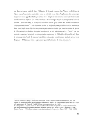 51
pas d’une croyance générale dans l’obligation de loyauté, comme chez Wiener ou Fishbien &
Ajzen, mais d’une relation particulière entre un individu et un objet d’implication. Un autre angle
d’approche pour appréhender les problèmes liés à l’implication normative consiste à s’intéresser à
l’outil de mesure employé. Cet outil de mesure a été élaboré par Meyer & Allen (première version
en 1991 ; révisé en 1993), et est aujourd’hui utilisé dans la quasi-totalité des études consacrées à
l’engagement normatif30
. Dans un article récent, M. Bergman [2006], remarque que la corrélation
forte entre implication affective et normative pourrait venir du fait que le questionnaire de Meyer
& Allen comporte plusieurs items qui contiennent le mot « sentiment » (ex : l’item 3 « je me
sentirais coupable si je quittais mon organisation maintenant »). Malgré les efforts effectués dans
la mise au point d’outils de mesure, le problème n’a pas été complètement résolu à ce jour [voir
Bergman – 2006], ce qui incite à la prudence quant à l’utilisation de cette dimension31
.
30
Selon Commeiras [1994], il existe deux autres outils visant à mesurer l’implication normative, mais leur
fiabilité est jugée insuffisante : le questionnaire de Mannari & March [1977] qui comporte quatre item (α = 0,38)
et le questionnaire de Wiener & Vardi [1980] qui comporte trois items (α = 0,60)
31 Cette prudence a souvent amené les chercheurs francophones à ne pas prendre en compte cette dimension,
tout en utilisant les deux autres avec les outils de mesure associés (ex : Neveu – 1993 ; Commeiras – 1994 ;
Charles-Pauvert – 1996 ). Cette tendance a cependant tendance à s’inverser (ex : Fabre -1997 ; Paillé – 2002)
 