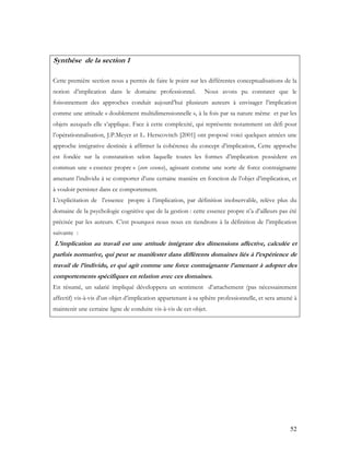 52
Synthèse de la section 1
Cette première section nous a permis de faire le point sur les différentes conceptualisations de la
notion d’implication dans le domaine professionnel. Nous avons pu constater que le
foisonnement des approches conduit aujourd’hui plusieurs auteurs à envisager l’implication
comme une attitude « doublement multidimensionnelle », à la fois par sa nature même et par les
objets auxquels elle s’applique. Face à cette complexité, qui représente notamment un défi pour
l’opérationnalisation, J.P.Meyer et L. Herscovitch [2001] ont proposé voici quelques années une
approche intégrative destinée à affirmer la cohérence du concept d’implication, Cette approche
est fondée sur la constatation selon laquelle toutes les formes d’implication possèdent en
commun une « essence propre » (core essence), agissant comme une sorte de force contraignante
amenant l’individu à se comporter d’une certaine manière en fonction de l’objet d’implication, et
à vouloir persister dans ce comportement.
L’explicitation de l’essence propre à l’implication, par définition inobservable, relève plus du
domaine de la psychologie cognitive que de la gestion : cette essence propre n’a d’ailleurs pas été
précisée par les auteurs. C’est pourquoi nous nous en tiendrons à la définition de l’implication
suivante :
L’implication au travail est une attitude intégrant des dimensions affective, calculée et
parfois normative, qui peut se manifester dans différents domaines liés à l’expérience de
travail de l’individu, et qui agit comme une force contraignante l’amenant à adopter des
comportements spécifiques en relation avec ces domaines.
En résumé, un salarié impliqué développera un sentiment d’attachement (pas nécessairement
affectif) vis-à-vis d’un objet d’implication appartenant à sa sphère professionnelle, et sera amené à
maintenir une certaine ligne de conduite vis-à-vis de cet objet.
 