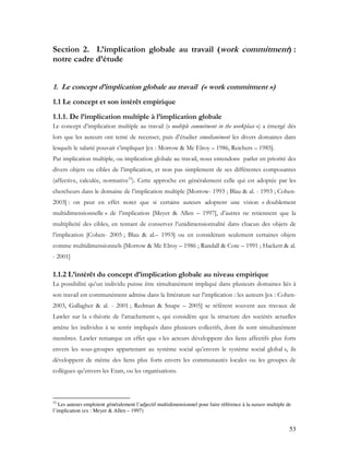 53
Section 2. L’implication globale au travail (work commitment) :
notre cadre d’étude
1. Le concept d’implication globale au travail (« work commitment »)
1.1 Le concept et son intérêt empirique
1.1.1. De l’implication multiple à l’implication globale
Le concept d’implication multiple au travail (« multiple commitment in the workplace ») a émergé dès
lors que les auteurs ont tenté de recenser, puis d’étudier simultanément les divers domaines dans
lesquels le salarié pouvait s’impliquer [ex : Morrow & Mc Elroy – 1986, Reichers – 1985].
Par implication multiple, ou implication globale au travail, nous entendons parler en priorité des
divers objets ou cibles de l’implication, et non pas simplement de ses différentes composantes
(affective, calculée, normative32
). Cette approche est généralement celle qui est adoptée par les
chercheurs dans le domaine de l’implication multiple [Morrow- 1993 ; Blau & al. - 1993 ; Cohen-
2003] : on peut en effet noter que si certains auteurs adoptent une vision « doublement
multidimensionnelle » de l’implication [Meyer & Allen – 1997], d’autres ne retiennent que la
multiplicité des cibles, en tentant de conserver l’unidimensionnalité dans chacun des objets de
l’implication [Cohen- 2005 ; Blau & al.– 1993] ou en considérant seulement certaines objets
comme multidimensionnels [Morrow & Mc Elroy – 1986 ; Randall & Cote – 1991 ; Hackett & al.
- 2001]
1.1.2 L’intérêt du concept d’implication globale au niveau empirique
La possibilité qu’un individu puisse être simultanément impliqué dans plusieurs domaines liés à
son travail est communément admise dans la littérature sur l’implication : les auteurs [ex : Cohen-
2003, Gallagher & al. - 2001 ; Redman & Snape – 2005] se réfèrent souvent aux travaux de
Lawler sur la « théorie de l’attachement », qui considère que la structure des sociétés actuelles
amène les individus à se sentir impliqués dans plusieurs collectifs, dont ils sont simultanément
membres. Lawler remarque en effet que « les acteurs développent des liens affectifs plus forts
envers les sous-groupes appartenant au système social qu’envers le système social global », ils
développent de même des liens plus forts envers les communautés locales ou les groupes de
collègues qu’envers les Etats, ou les organisations.
32
Les auteurs emploient généralement l’adjectif multidimensionnel pour faire référence à la nature multiple de
l’implication (ex : Meyer & Allen – 1997)
 