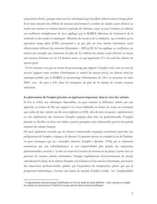 7
construction fictive, puisque rares sont les intérimaires qui travaillent effectivement à temps plein.
Il est bien entendu très difficile de mesurer précisément le nombre de salariés ayant effectué au
moins une mission en intérim durant la période de référence, mais on peut l’estimer en utilisant
un coefficient multiplicateur de trois appliqué par la DARES (direction de l’animation de la
recherche et des études et statistiques Ministère du travail et de la solidarité), qui considère qu’un
équivalent temps plein (ETP) correspond à un peu plus de trois salariés intérimaires ayant
effectivement effectué des missions [Glaymann – 2005 p.58]. Si l’on applique ce coefficient, on
obtient par exemple une estimation de plus de 2,2 millions de salariés ayant effectué au moins
une mission d’intérim sur les 12 derniers mois , ce qui représente 11% du total des salariés du
secteur privé.
- Si l’on raisonne non pas en termes de pourcentage par rapport à l’emploi total, mais en taux de
recours (rapport entre nombre d’intérimaires et salariés du secteur privé), on obtient selon les
statitiques publiés par la DARES un pourcentage d’intérimaires de 3,4% en moyenne en mars
20082
, avec des pics à 10% dans les entreprises de plus de 50 salariés de certains secteurs
industriels.
Le phénomène de l’emploi précaire est également important dans le vécu des salariés .
Si l’on se réfère aux statistiques disponibles, on peut résumer la différence induite par une
approche en termes de flux par rapport à la vision habituelle en termes de stock, en constatant
que si plus de huit salariés sur dix sont employés en CDI, plus de trois sur quatre expérimentent
ou ont expérimenté des situations d’emploi atypique dans leur vie professionnelle. L’emploi
précaire ou flexible est donc une réalité, souvent passagère, mais indiscutable pour la très grande
majorité des salariés français.
On peut également soutenir que les formes contractuelles atypiques constituent peut-être une
préfiguration de l’emploi « typique » de demain. En prenant encore en exemple le cas de l’intérim,
on peut remarquer que les « nouvelles relations d’emploi » [Kissler- 1994], qui se traduisent
notamment par une individualisation et une imprévisibilité plus grande des trajectoires
professionnelles, associée à la mise en avant de la notion de mission ou de projet, s’ajuste bien au
parcours de certains salariés intérimaires. Changer régulièrement d’environnement de travail,
subordonner la durée de la relation d’emploi à la réalisation d’une mission déterminée, poursuivre
des trajectoires professionnelles guidées par l’acquisition de compétences plutôt que par la
progression hiérarchique, s’assurer une forme de sécurité d’emploi fondée sur l’employabilité
2
L’augmentation du pourcentage d’intérimaire est lié à un mode de calcul différent : seuls sont pris en compte
les salariés du secteur privé (l’intérim n’est pas autorisé dans la fonction publique).
 