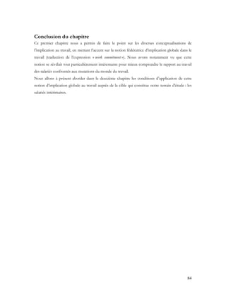 84
Conclusion du chapitre
Ce premier chapitre nous a permis de faire le point sur les diverses conceptualisations de
l’implication au travail, en mettant l’accent sur la notion fédératrice d’implication globale dans le
travail (traduction de l’expression « work commitment »). Nous avons notamment vu que cette
notion se révélait tout particulièrement intéressante pour mieux comprendre le rapport au travail
des salariés confrontés aux mutations du monde du travail.
Nous allons à présent aborder dans le deuxième chapitre les conditions d’application de cette
notion d’implication globale au travail auprès de la cible qui constitue notre terrain d’étude : les
salariés intérimaires.
 