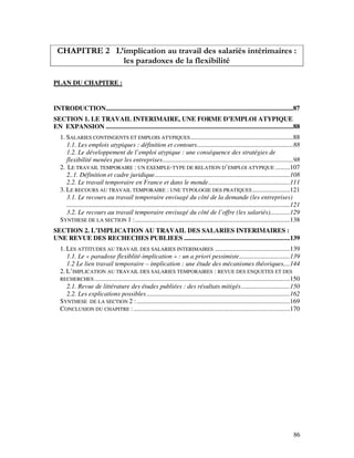 86
CHAPITRE 2 L’implication au travail des salariés intérimaires :
les paradoxes de la flexibilité
PLAN DU CHAPITRE :
INTRODUCTION...................................................................................................................87
SECTION 1. LE TRAVAIL INTERIMAIRE, UNE FORME D’EMPLOI ATYPIQUE
EN EXPANSION ...................................................................................................................88
1. SALARIES CONTINGENTS ET EMPLOIS ATYPIQUES...............................................................88
1.1. Les emplois atypiques : définition et contours...........................................................88
1.2. Le développement de l’emploi atypique : une conséquence des stratégies de
flexibilité menées par les entreprises................................................................................98
2. LE TRAVAIL TEMPORAIRE : UN EXEMPLE-TYPE DE RELATION D’EMPLOI ATYPIQUE .........107
2..1. Définition et cadre juridique...................................................................................108
2.2. Le travail temporaire en France et dans le monde..................................................111
3. LE RECOURS AU TRAVAIL TEMPORAIRE : UNE TYPOLOGIE DES PRATIQUES.......................121
3.1. Le recours au travail temporaire envisagé du côté de la demande (les entreprises)
.........................................................................................................................................121
3.2. Le recours au travail temporaire envisagé du côté de l’offre (les salariés)............129
SYNTHESE DE LA SECTION 1 :...............................................................................................138
SECTION 2. L’IMPLICATION AU TRAVAIL DES SALARIES INTERIMAIRES :
UNE REVUE DES RECHECHES PUBLIEES .................................................................139
1. LES ATTITUDES AU TRAVAIL DES SALARIES INTERIMAIRES ..............................................139
1.1. Le « paradoxe flexiblité-implication » : un a priori pessimiste...............................139
1.2 Le lien travail temporaire – implication : une étude des mécanismes théoriques....144
2. L’IMPLICATION AU TRAVAIL DES SALARIES TEMPORAIRES : REVUE DES ENQUETES ET DES
RECHERCHES........................................................................................................................150
2.1. Revue de littérature des études publiées : des résultats mitigés..............................150
2.2. Les explications possibles........................................................................................162
SYNTHESE DE LA SECTION 2 :..............................................................................................169
CONCLUSION DU CHAPITRE :................................................................................................170
 