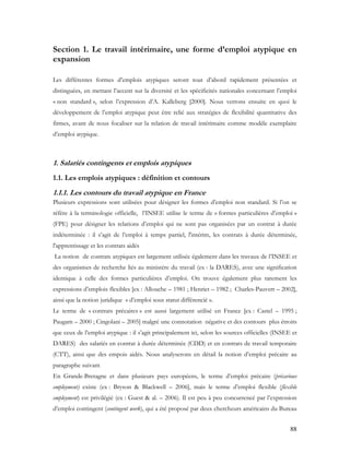 88
Section 1. Le travail intérimaire, une forme d’emploi atypique en
expansion
Les différentes formes d’emplois atypiques seront tout d’abord rapidement présentées et
distinguées, en mettant l’accent sur la diversité et les spécificités nationales concernant l’emploi
« non standard », selon l’expression d’A. Kalleberg [2000]. Nous verrons ensuite en quoi le
développement de l’emploi atypique peut être relié aux stratégies de flexibilité quantitative des
firmes, avant de nous focaliser sur la relation de travail intérimaire comme modèle exemplaire
d’emploi atypique.
1. Salariés contingents et emplois atypiques
1.1. Les emplois atypiques : définition et contours
1.1.1. Les contours du travail atypique en France
Plusieurs expressions sont utilisées pour désigner les formes d’emploi non standard. Si l’on se
réfère à la terminologie officielle, l’INSEE utilise le terme de « formes particulières d’emploi »
(FPE) pour désigner les relations d’emploi qui ne sont pas organisées par un contrat à durée
indéterminée : il s’agit de l’emploi à temps partiel, l'intérim, les contrats à durée déterminée,
l'apprentissage et les contrats aidés
La notion de contrats atypiques est largement utilisée également dans les travaux de l’INSEE et
des organismes de recherche liés au ministère du travail (ex : la DARES), avec une signification
identique à celle des formes particulières d’emploi. On trouve également plus rarement les
expressions d’emplois flexibles [ex : Allouche – 1981 ; Henriet – 1982 ; Charles-Pauvert – 2002],
ainsi que la notion juridique « d’emploi sous statut différencié ».
Le terme de « contrats précaires » est aussi largement utilisé en France [ex : Castel – 1995 ;
Paugam – 2000 ; Cingolani – 2005] malgré une connotation négative et des contours plus étroits
que ceux de l’emploi atypique : il s’agit principalement ici, selon les sources officielles (INSEE et
DARES) des salariés en contrat à durée déterminée (CDD) et en contrats de travail temporaire
(CTT), ainsi que des empois aidés. Nous analyserons en détail la notion d’emploi précaire au
paragraphe suivant
En Grande-Bretagne et dans plusieurs pays européens, le terme d’emploi précaire (précarious
employment) existe (ex : Bryson & Blackwell – 2006], mais le terme d’emploi flexible (flexible
employment) est privilégié (ex : Guest & al. – 2006). Il est peu à peu concurrencé par l’expression
d’emploi contingent (contingent work), qui a été proposé par deux chercheurs américains du Bureau
 