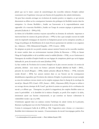 8
plutôt que sur le statut : autant de caractéristiques des nouvelles relations d’emploi cadrant
exactement avec l’expérience vécue par une fraction de la population des salariés intérimaires.
On peut bien entendu envisager ces évolutions de manière positive ou négative, ce qui renvoie
directement au débat sur les conséquences humaines des politiques de flexibilité menées dans les
entreprises : la « bonne flexibilité « , fondée sur l’autonomie et la responsabilisation serait
opposable à la « mauvaise flexibilité », fondée sur l’usage de contrats atypique et génératrice de
précarité [Cadin & al. – 2004 p.165].
Le thème de la flexibilité constitue toujours aujourd’hui un domaine de recherche important et
transversal dans les sciences de gestion [Evaere – 1999]. Le lien a par exemple souvent été établi
entre les impératifs stratégiques de réactivité et d’adaptation pesant sur les entreprises actuelles, et
l’usage de politiques de flexibilisation de la main-d’œuvre permettant de satisfaire à ces exigences
[ex : Atkinson – 1984 ; Boltanski & Chiapello – 1999 ; Coutrot - 2000].
En adoptant un point de vue positif, certains auteurs mettent l’accent sur les nouvelles manières
de mener carrière dans un environnement incertain [Arthur & Rousseau – 1996], en faisant
l’éloge de l’employabilité et de la mobilité contre la stabilité [Kissler – 1994] , ou en s’intéressant à
l’émergence de modèles d’emploi fondés sur une logique de compétence plutôt que sur la logique
habituelle de poste de travail ou de statut [Zarifian–1999].
La face sombre de l’évolution de la norme d’emploi est le plus souvent associée à la notion de
précarité, déclinée sous toutes ses formes : précarité d’emploi [Barbier & Nadel – 2003] ,
précarité du travail [Paugam – 2000], salariés précaires [Beaud & Pialoux – 1993], insécurité
sociale [Castel – 2003]. Les auteurs mettent dans ce cas l’accent sur les conséquences
déstabilisantes engendrées par l’évolution des relations d’emploi. La précarisation est par exemple
au cœur de nombreux travaux menés sur les emplois atypiques dans le champ de la sociologie du
travail [ex : Beaud–1993 ; Castel –1995 ; Sennet – 2000 ; Glaymann–2005]. On peut se référer à
un ouvrage devenu classique de R. Castel3
, qui décrit la remise en question de la « civilisation du
travail », et affirme que l’émergence (ou plutôt la réapparition) des emplois flexibles remet en
cause la prévisibilité et la durabilité de la relation d’emploi, au profit d’un emploi à la tâche,
étroitement ajusté aux besoins conjoncturels, et qui constitue un facteur « alimentant la
vulnérabilité sociale » (op. cit. p 648).
L’intérimaire apparaît dans ces analyses comme l’archétype du salarié victime de la précarité,
illustrant et préfigurant tout à la fois l’éclatement de la norme d’emploi.
Comme le remarquent Cadin & al. [2004, p. 186] l’opposition entre « bonne » et « mauvaise »
flexibilité doit évidemment être nuancée . L’autonomisation du travail s’accompagne parfois d’un
3
« La métamorphose de la question sociale » – Paris Arthème Fayard, 1995.
 