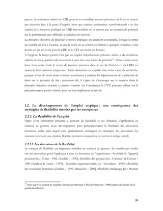 98
perçue, de nombreux salariés en CDI peuvent se considérer comme précaires car ils ne se sentent
pas sécurisés face à la perte d’emploi, alors que certains intérimaires « professionnels » ou des
salariés de la fonction publique en CDD renouvelable ne se sentent pas en situation de précarité
car ils parviennent sans difficulté à enchaîner les misions.
La précarité objective de plusieurs contrats atypiques est aisément constatable, lorsque le terme
du contrat est fixé à l’avance, et que la durée de ce contrat est limitée à quelques semaines, voire
moins, ce qui est le cas pour le CDD et le CTT (au moins en France).
A l’opposé, le temps partiel n’est pas un emploi objectivement précaire, même si de nombreux
salariés en temps partiel subi ressentent à juste titre une forme de précarité55
. Nous conserverons
donc dans notre étude le terme de contrats précaires dans le cas de l’intérim et du CDD, en
raison de leur caractère temporaire. Cette distinction est capitale dans notre cadre de recherche,
puisque le but de notre étude consiste notamment à analyser les répercussions de la précarité de
droit sur la précarité de fait : autrement dit, il s’agira de s’interroger sur la manière dont la
précarité objective attachée à certains contrats (en l’occurrence le CTT) peuvent influer sur la
précarité perçue par les salariés, puis sur leur implication au travail.
1.2. Le développement de l’emploi atypique : une conséquence des
stratégies de flexibilité menées par les entreprises
1.2.1. La flexibilité de l’emploi
Après avoir brièvement présenté le concept de flexibilité et ses domaines d’application en
sciences de gestion, nous développerons plus particulièrement la flexibilité des ressources
humaines, cadre dans lequel sont généralement envisagées les stratégies des entreprises les
amenant à recourir aux emplois flexibles (contrats temporaires et contrats à temps partiel).
1.2.1.1 Les domaines de la flexibilité
Le concept de flexibilité est largement mobilisé en sciences de gestion : de nombreuses études
ont été entreprises pour l’appliquer à tous les domaines de l’organisation : flexibilité de l’appareil
productif [ex : Coriat - 1982 ; Bardelli – 1996] ; flexibilité des produits [ex : Cohendet & Llerena –
1989 ; Baldwin & Clarck – 1997] ; flexibilité organisationnelle [ex : Tarondeau – 1999] ; flexibilité
des ressources humaines [Zarifian – 1999 ; Beaujolin – 2003] ; flexibilité stratégique [ex : Hannan
55
Ainsi que l’on montré les enquêtes menées par Maruani et Nicole-Drancourt [1989] auprès de salariés de la
grande distribution.
 