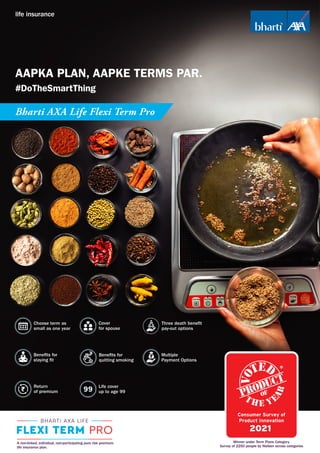 life insurance
AAPKA PLAN, AAPKE TERMS PAR.
#DoTheSmartThing
Bharti AXA Life Flexi Term Pro
Choose term as
small as one year
Cover
for spouse
Bene ts for
quitting smoking
Multiple
Payment Options
Return
of premium
Three death bene t
pay-out options
Bene ts for
staying t
Life cover
up to age 99
A non-linked, individual, non-participating pure risk premium
life insurance plan.
2021
Winner under Term Plans Category.
Survey of 2250 people by Nielsen across categories
 
