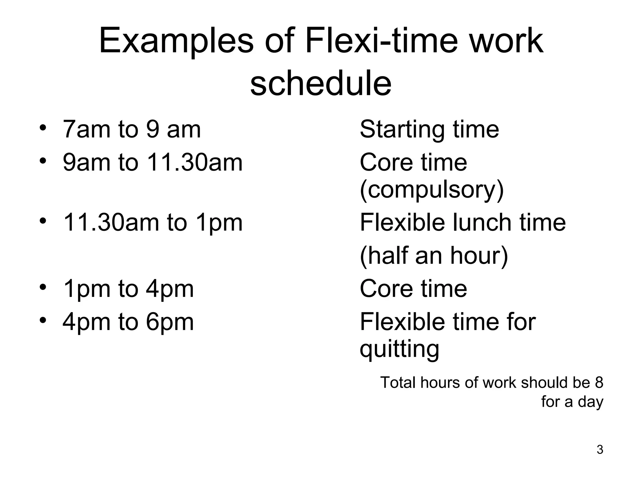 Examples of Flexi-time work schedule 7am to 9 am Starting time 9am to 11.30am Core time  (compulsory) 11.30am to 1pm Flexible lunch time (half an hour) 1pm to 4pm Core time 4pm to 6pm  Flexible time for  quitting Total hours of work should be 8 for a day 