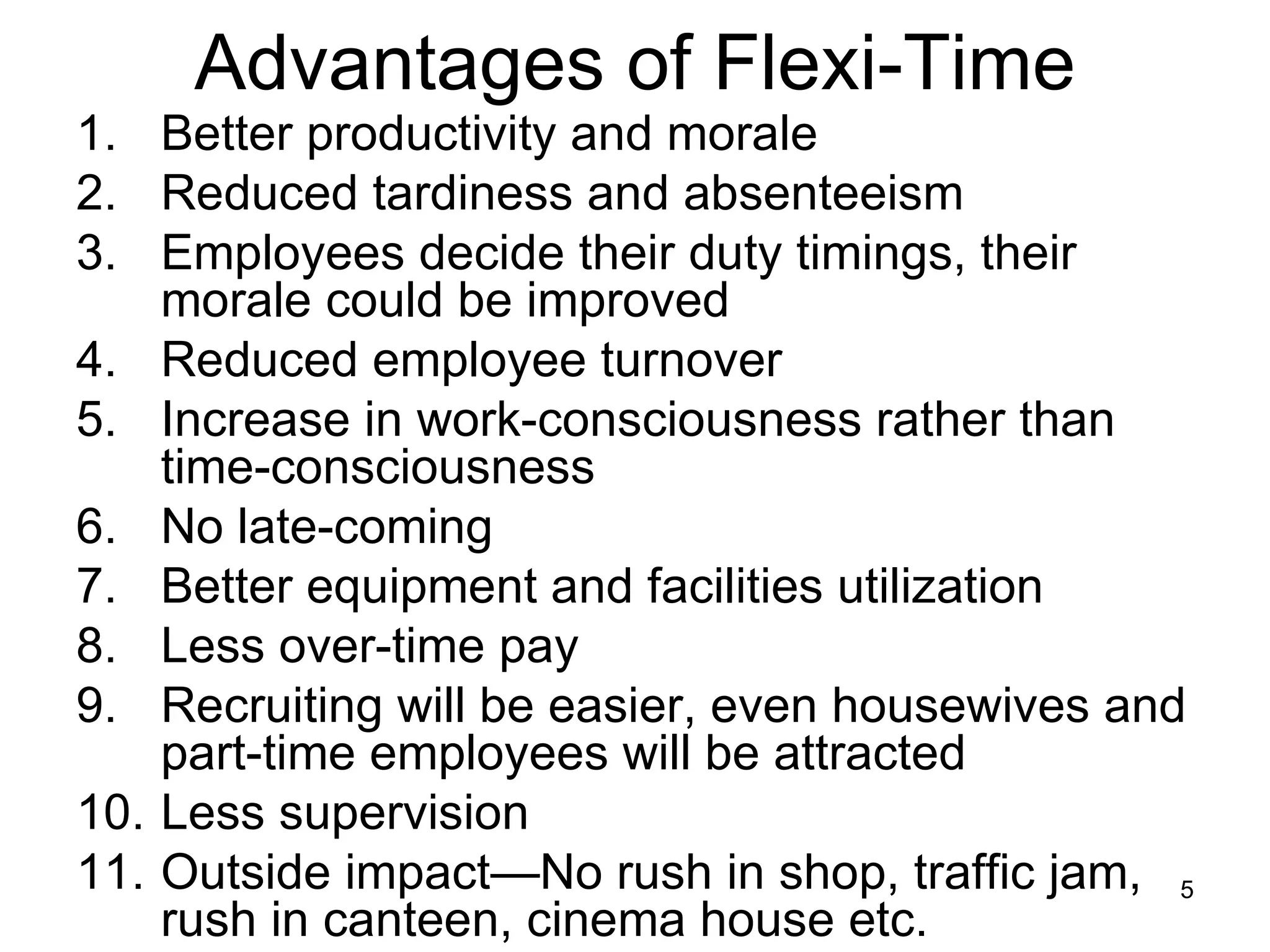 Advantages of Flexi-Time Better productivity and morale Reduced tardiness and absenteeism Employees decide their duty timings, their morale could be improved Reduced employee turnover Increase in work-consciousness rather than time-consciousness No late-coming Better equipment and facilities utilization Less over-time pay Recruiting will be easier, even housewives and part-time employees will be attracted Less supervision Outside impact—No rush in shop, traffic jam, rush in canteen, cinema house etc. 
