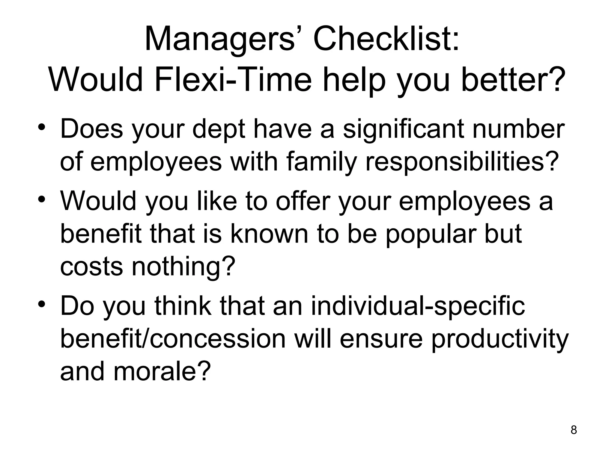 Managers’ Checklist:  Would Flexi-Time help you better? Does your dept have a significant number of employees with family responsibilities? Would you like to offer your employees a benefit that is known to be popular but costs nothing? Do you think that an individual-specific benefit/concession will ensure productivity and morale? 