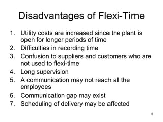 Disadvantages of Flexi-Time Utility costs are increased since the plant is open for longer periods of time Difficulties in recording time Confusion to suppliers and customers who are not used to flexi-time Long supervision A communication may not reach all the employees Communication gap may exist Scheduling of delivery may be affected 