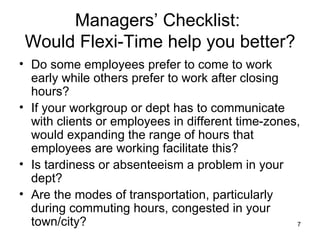 Managers’ Checklist:  Would Flexi-Time help you better? Do some employees prefer to come to work early while others prefer to work after closing hours? If your workgroup or dept has to communicate with clients or employees in different time-zones, would expanding the range of hours that employees are working facilitate this? Is tardiness or absenteeism a problem in your dept? Are the modes of transportation, particularly during commuting hours, congested in your town/city? 