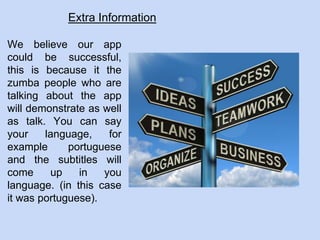 Extra Information
We believe our app
could be successful,
this is because it the
zumba people who are
talking about the app
will demonstrate as well
as talk. You can say
your language, for
example portuguese
and the subtitles will
come up in you
language. (in this case
it was portuguese).
 