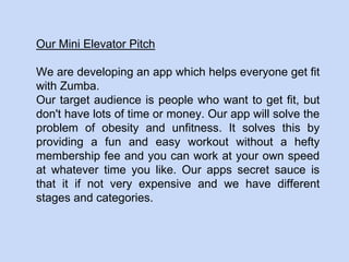 Our Mini Elevator Pitch
We are developing an app which helps everyone get fit
with Zumba.
Our target audience is people who want to get fit, but
don't have lots of time or money. Our app will solve the
problem of obesity and unfitness. It solves this by
providing a fun and easy workout without a hefty
membership fee and you can work at your own speed
at whatever time you like. Our apps secret sauce is
that it if not very expensive and we have different
stages and categories.
 