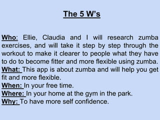 Who: Ellie, Claudia and I will research zumba
exercises, and will take it step by step through the
workout to make it clearer to people what they have
to do to become fitter and more flexible using zumba.
What: This app is about zumba and will help you get
fit and more flexible.
When: In your free time.
Where: In your home at the gym in the park.
Why: To have more self confidence.
The 5 W’s
 