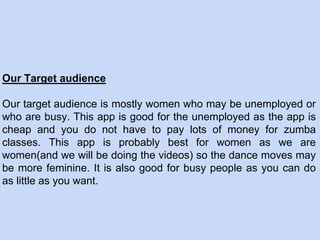 Our Target audience
Our target audience is mostly women who may be unemployed or
who are busy. This app is good for the unemployed as the app is
cheap and you do not have to pay lots of money for zumba
classes. This app is probably best for women as we are
women(and we will be doing the videos) so the dance moves may
be more feminine. It is also good for busy people as you can do
as little as you want.
 