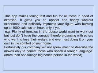 This app makes toning fast and fun for all those in need of
exercise. It gives you an upbeat and happy workout
experience and definitely improves your figure with burning
up to 1000 calories an hour, only if you
e.g. Plenty of females in the obese world want to work out
but just don't have the courage therefore dancing with others
who want to lose their weight and even just doing it on your
own in the comfort of your home.
Fortunately our company will not speak much to describe the
moves only to benefit those who speak a foreign language.
(more than one foreign big boned person in the world)
 