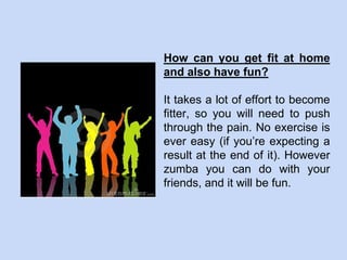 How can you get fit at home
and also have fun?
It takes a lot of effort to become
fitter, so you will need to push
through the pain. No exercise is
ever easy (if you’re expecting a
result at the end of it). However
zumba you can do with your
friends, and it will be fun.
 