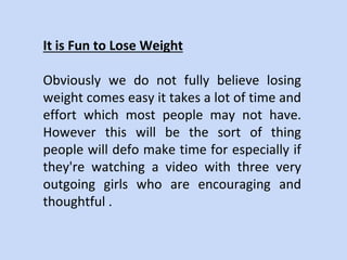 It is Fun to Lose Weight
Obviously we do not fully believe losing
weight comes easy it takes a lot of time and
effort which most people may not have.
However this will be the sort of thing
people will defo make time for especially if
they're watching a video with three very
outgoing girls who are encouraging and
thoughtful .
 