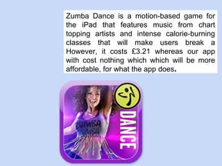 Zumba Dance is a motion-based game for
the iPad that features music from chart
topping artists and intense calorie-burning
classes that will make users break a
However, it costs £3.21 whereas our app
with cost nothing which which will be more
affordable, for what the app does.
 