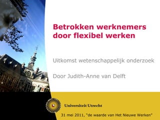 Betrokken werknemers door flexibel werken Uitkomst wetenschappelijk onderzoek Door Judith-Anne van Delft 31 mei 2011, “de waarde van Het Nieuwe Werken” 