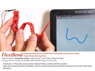 Hi everyone, I’m Rong-Hao, and we are from National Taiwan university and Keio university.

Today we are going to talk about FlexiBend, which is a shape-sensing strip that enables interactivity of multi-part, deformable
fabrications.
 