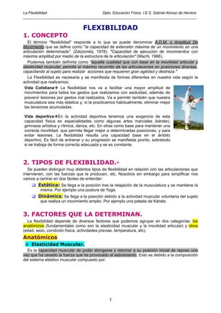 La Flexibilidad                       Dpto. Educación Física I.E.S. Gabriel Alonso de Herrera
____________________________________________________________________________________


                                 FLEXIBILIDAD
1. CONCEPTO
   El término quot;flexibilidadquot; responde a lo que se puede denominar A.D.M. o Amplitud De
Movimiento que se define como quot;la capacidad de extensión máxima de un movimiento en una
articulación determinada”. (Zatziorskij, 1978). quot;Capacidad de ejecución de movimientos con
máxima amplitud por medio de la estructura de la articulaciónquot; (Machl, 1986).
   Podemos también definirla como quot;aquella cualidad que con base en la movilidad articular y
elasticidad muscular, permite el máximo recorrido de las articulaciones en posiciones diversas,
capacitando al sujeto para realizar acciones que requieren gran agilidad y destreza.quot;
   La Flexibilidad es necesaria y se manifiesta de formas diferentes en nuestra vida según la
actividad que realicemos:
 Vida Cotidiana      La flexibilidad nos va a facilitar una mayor amplitud de
 movimientos para todos los gestos que realizamos con asiduidad, además de
 prevenir lesiones por gestos mal realizados. Va a permitir también que nuestra
 musculatura sea más elástica y, si la practicamos habitualmente, eliminar mejor
 las tensiones acumuladas.

Vida deportiva En la actividad deportiva tenemos una exigencia de esta
capacidad física en especialidades como algunas artes marciales (kárate),
gimnasia artística y rítmica, danza, etc. En otras como base para mantener una
correcta movilidad, que permita llegar mejor a determinadas posiciones, y para
evitar lesiones. La flexibilidad resulta una capacidad base en el ámbito
deportivo. Es fácil de entrenar y su progresión se manifiesta pronto, sobretodo
si se trabaja de forma correcta adecuada y se es constante.



2. TIPOS DE FLEXIBILIDAD.-
   Se pueden distinguir muy distintos tipos de flexibilidad en relación con las articulaciones que
intervienen, con las fuerzas que la producen, etc. Nosotros sin embargo para simplificar nos
vamos a centrar en dos fáciles de entender:
        Estática: Se llega a la posición tras la relajación de la musculatura y se mantiene la
         misma. Por ejemplo una postura de Yoga.
        Dinámica: Se llega a la posición debido a la actividad muscular voluntaria del sujeto
         que realiza un movimiento amplio. Por ejemplo una patada de Kárate.


3. FACTORES QUE LA DETERMINAN.
  La flexibilidad depende de diversos factores que podemos agrupar en dos categorías: los
anatómicos (fundamentales como son la elasticidad muscular y la movilidad articular) y otros
(edad, sexo, condición física, actividades previas, temperatura, etc).
Anatómicos
    Elasticidad Muscular.
  Es la capacidad muscular de poder elongarse y retornar a su posición inicial de reposo una
vez que ha cesado la fuerza que ha provocado el estiramiento. Esto es debido a la composición
del sistema elástico muscular compuesto por:




                                                1
 