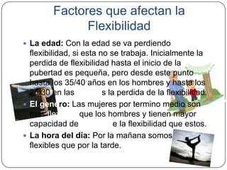 Factores que afectan la FlexibilidadLa edad: Con la edad se va perdiendo flexibilidad, si esta no se trabaja. Inicialmente la perdida de flexibilidad hasta el inicio de la pubertad es pequeña, pero desde este punto hasta los 35/40 años en los hombres y hasta los 25/30 en las mujeres la perdida de la flexibilidad.El genero: Las mujeres por termino medio son mas flexibles que los hombres y tienen mayor capacidad de mejora de la flexibilidad que estos.La hora del día: Por la mañana somos menos flexibles que por la tarde. 