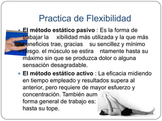Practica de FlexibilidadEl método estático pasivo : Es la forma de trabajar la flexibilidad más utilizada y la que más beneficios trae, gracias a su sencillez y mínimo riesgo. el músculo se estira lentamente hasta su máximo sin que se produzca dolor o alguna sensación desagradable. El método estático activo : La eficacia midiendo en tiempo empleado y resultados supera al anterior, pero requiere de mayor esfuerzo y concentración. También aumentan los riesgos. La forma general de trabajo es: se estira un músculo hasta su tope.