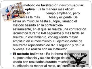 FNP o método de facilitación neuromuscular propioceptiva : Es la manera más eficaz teniendo en cuenta el tiempo empleado, pero también es la más dificultosa y exigente. Se estira un músculo hasta su tope, llamado el método basado en la contracción-estiramiento, en el que se realiza una contracción isométrica durante 6-8 segundos y más tarde se realiza un estiramiento, consiguiendo mayor amplitud en el movimiento. El ejercicio debe de realizarse repitiéndolo de 8-10 segundo y de 3 a 5 veces. Se realiza con un Instructor.El método balístico : Es la forma desechada por su poca eficacia y su alto riesgo de lesión. Pero usada con resultados durante muchos años, pero su eficacia es menor al resto, así como su riesgo es mucho mayor. 