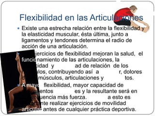 Flexibilidad en las ArticulacionesExiste una estrecha relación entre la flexibilidad y la elasticidad muscular, ésta última, junto a ligamentos y tendones determina el radio de acción de una articulación.Los ejercicios de flexibilidad mejoran la salud,  el funcionamiento de las articulaciones, la elasticidad  y capacidad de relación  de los músculos, contribuyendo así  a prevenir, dolores de los músculos, articulaciones y ligamentos. A mayor flexibilidad, mayor capacidad de movimientos articulares y la resultante será en consecuencia más fuerza. Debido a esto es importante realizar ejercicios de movilidad articular antes de cualquier práctica deportiva.