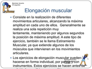 Elongación muscularConsiste en la realización de diferentes movimientos articulares, alcanzando la máxima amplitud en cada uno de ellos.  Generalmente se realiza una sola repetición muy lentamente, manteniendo por algunos segundos la posición de máxima amplitud. A este tipo de ejercicio, también se le llama Estiramiento Muscular, ya que extiende algunos de los músculos que intervienen en los movimientos articulares.Los ejercicios de elongación muscular pueden hacerse en forma individual, por pareja y con instrumentos. Estos ejercicios se hacen antes de actividades aeróbicas y anaeróbicasMantener durante 20 segundosMantener durante 20 segundos por cada lado