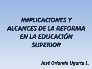 IMPLICACIONES Y ALCANCES DE LA REFORMA EN LA EDUCACIÓN SUPERIOR José Orlando Ugarte L. 