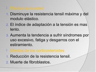     Efectos de la edad:
1.   Disminuye la resistencia tensil máxima y del
     modulo elástico.
2.   El índice de adaptación a la tensión es mas
     lento.
3.   Aumenta la tendencia a sufrir síndromes por
     uso excesivo, fatiga y desgarros con el
     estiramiento.
    Efectos de los corticosteroides
1.   Reducción de la resistencia tensil.
2.   Muerte de fibroblastos.
 
