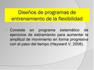 Diseños de programas de
    entrenamiento de la flexibilidad
   Consiste en programa sistemático de
    ejercicios de estiramiento para aumentar la
    amplitud de movimiento en forma progresiva
    con el paso del tiempo (Heyward V, 2008).
 