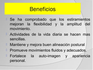 Beneficios
   Se ha comprobado que los estiramientos
    mejoran la flexibilidad y la amplitud del
    movimiento.
   Actividades de la vida diaria se hacen mas
    sencillas.
   Mantiene y mejora buen alineación postural
   Promueve movimientos fluidos y adecuados.
   Fortalece la auto-imagen y apariencia
    personal.
 