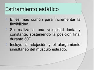 Estiramiento estático
 El es más común para incrementar la
  flexibilidad.
 Se realiza a una velocidad lenta y
  constante, sosteniendo la posición final
  durante 30´´.
 Incluye la relajación y el alargamiento
  simultáneo del músculo estirado.
 