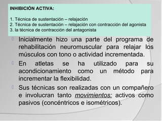 INHIBICIÓN ACTIVA:

1. Técnica de sustentación – relajación
2. Técnica de sustentación – relajación con contracción del agonista
3. la técnica de contracción del antagonista

   Inicialmente hizo una parte del programa de
    rehabilitación neuromuscular para relajar los
    músculos con tono o actividad incrementada.
   En atletas se ha utilizado para su
    acondicionamiento como un método para
    incrementar la flexibilidad.
   Sus técnicas son realizadas con un compañero
    e involucran tanto movimientos: activos como
    pasivos (concéntricos e isométricos).
 